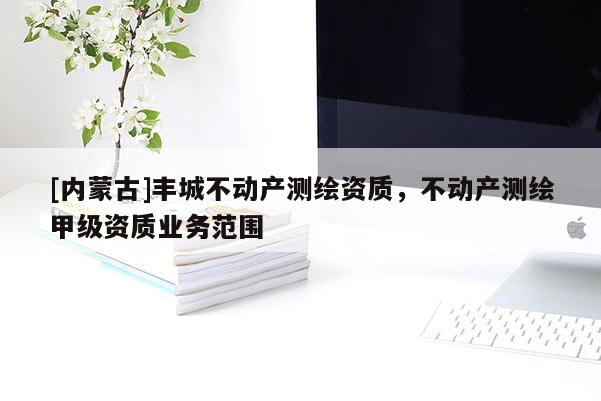 [內(nèi)蒙古]豐城不動(dòng)產(chǎn)測(cè)繪資質(zhì)，不動(dòng)產(chǎn)測(cè)繪甲級(jí)資質(zhì)業(yè)務(wù)范圍