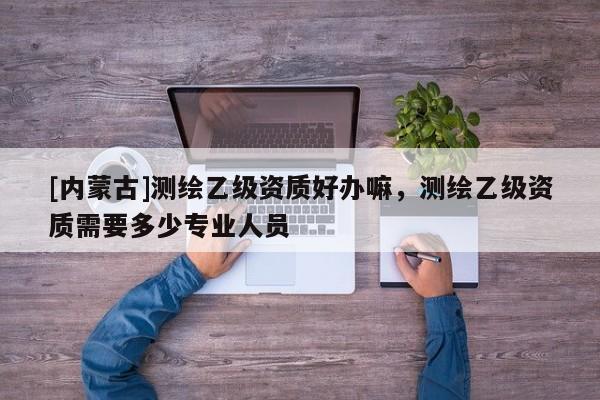 [內(nèi)蒙古]測(cè)繪乙級(jí)資質(zhì)好辦嘛，測(cè)繪乙級(jí)資質(zhì)需要多少專業(yè)人員