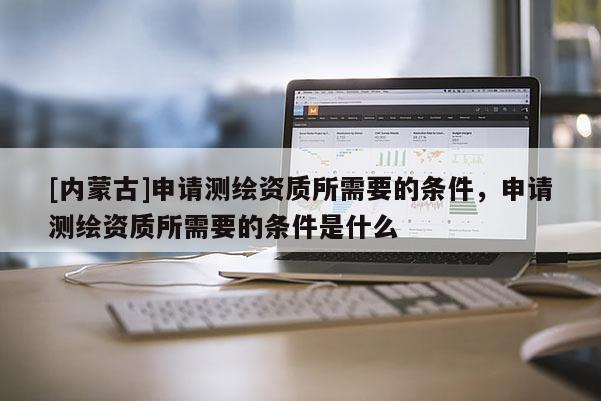 [內(nèi)蒙古]申請測繪資質(zhì)所需要的條件，申請測繪資質(zhì)所需要的條件是什么