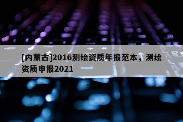 [內(nèi)蒙古]2016測繪資質(zhì)年報范本，測繪資質(zhì)申報2021