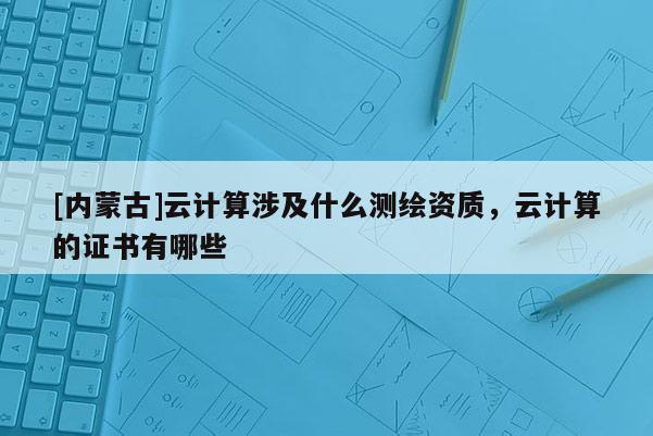 [內(nèi)蒙古]云計算涉及什么測繪資質(zhì)，云計算的證書有哪些