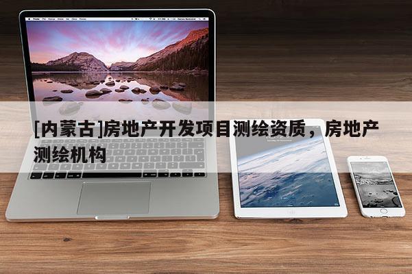 [內(nèi)蒙古]房地產(chǎn)開發(fā)項目測繪資質(zhì)，房地產(chǎn)測繪機(jī)構(gòu)