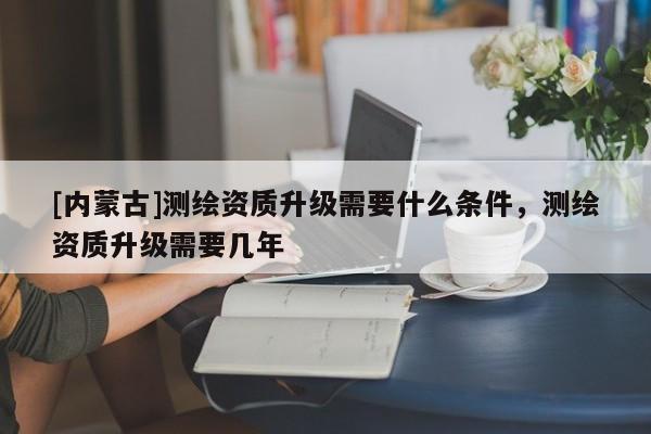[內(nèi)蒙古]測(cè)繪資質(zhì)升級(jí)需要什么條件，測(cè)繪資質(zhì)升級(jí)需要幾年