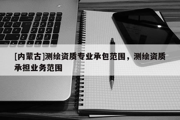 [內(nèi)蒙古]測(cè)繪資質(zhì)專業(yè)承包范圍，測(cè)繪資質(zhì)承擔(dān)業(yè)務(wù)范圍