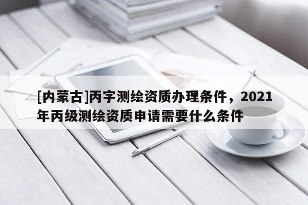 [內(nèi)蒙古]丙字測繪資質(zhì)辦理條件，2021年丙級測繪資質(zhì)申請需要什么條件