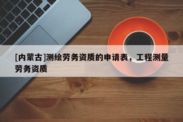 [內(nèi)蒙古]測繪勞務(wù)資質(zhì)的申請表，工程測量勞務(wù)資質(zhì)