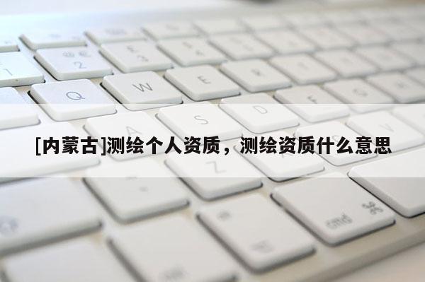 [內(nèi)蒙古]測(cè)繪個(gè)人資質(zhì)，測(cè)繪資質(zhì)什么意思