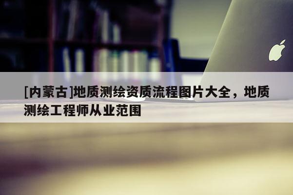 [內(nèi)蒙古]地質(zhì)測(cè)繪資質(zhì)流程圖片大全，地質(zhì)測(cè)繪工程師從業(yè)范圍