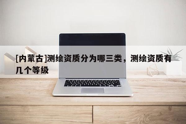 [內(nèi)蒙古]測繪資質(zhì)分為哪三類，測繪資質(zhì)有幾個等級