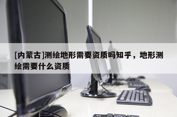 [內(nèi)蒙古]測繪地形需要資質(zhì)嗎知乎，地形測繪需要什么資質(zhì)
