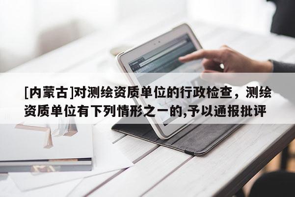 [內(nèi)蒙古]對(duì)測(cè)繪資質(zhì)單位的行政檢查，測(cè)繪資質(zhì)單位有下列情形之一的,予以通報(bào)批評(píng)