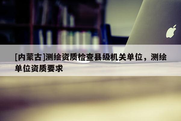 [內(nèi)蒙古]測(cè)繪資質(zhì)檢查縣級(jí)機(jī)關(guān)單位，測(cè)繪單位資質(zhì)要求