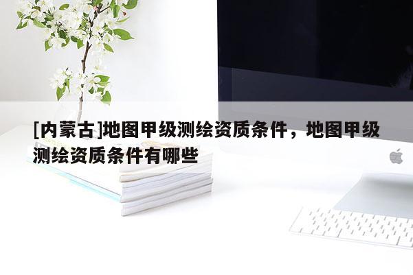 [內(nèi)蒙古]地圖甲級測繪資質(zhì)條件，地圖甲級測繪資質(zhì)條件有哪些