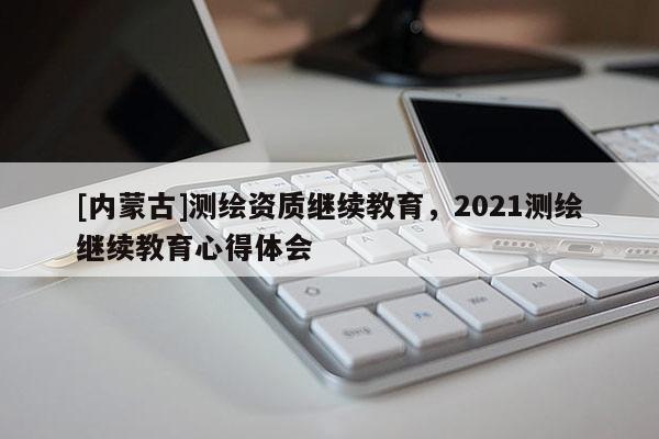 [內(nèi)蒙古]測(cè)繪資質(zhì)繼續(xù)教育，2021測(cè)繪繼續(xù)教育心得體會(huì)
