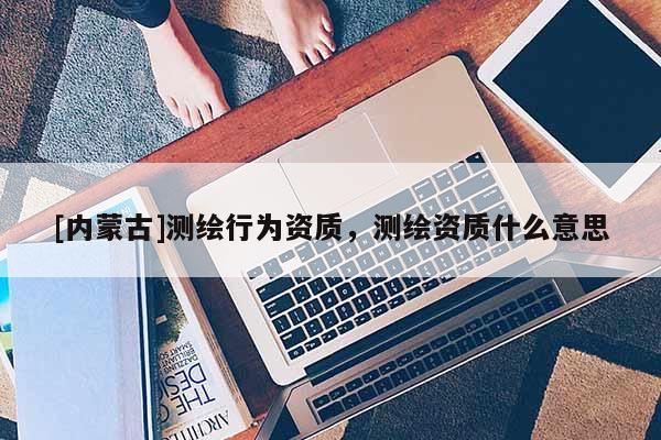 [內(nèi)蒙古]測繪行為資質(zhì)，測繪資質(zhì)什么意思