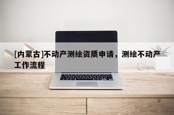 [內(nèi)蒙古]不動產(chǎn)測繪資質(zhì)申請，測繪不動產(chǎn)工作流程