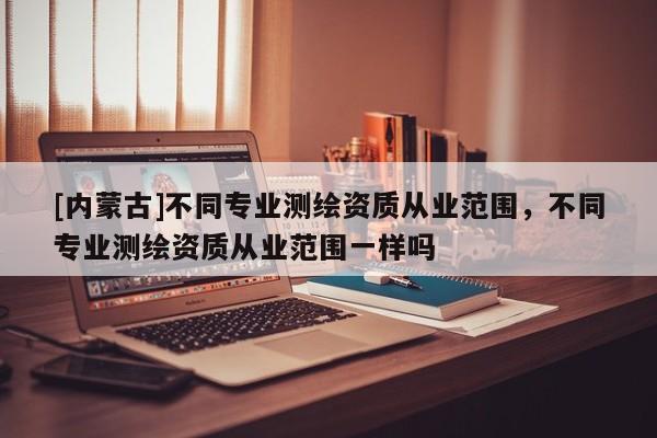 [內蒙古]不同專業(yè)測繪資質從業(yè)范圍，不同專業(yè)測繪資質從業(yè)范圍一樣嗎