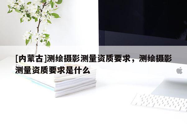 [內(nèi)蒙古]測(cè)繪攝影測(cè)量資質(zhì)要求，測(cè)繪攝影測(cè)量資質(zhì)要求是什么