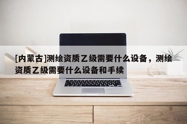 [內(nèi)蒙古]測(cè)繪資質(zhì)乙級(jí)需要什么設(shè)備，測(cè)繪資質(zhì)乙級(jí)需要什么設(shè)備和手續(xù)