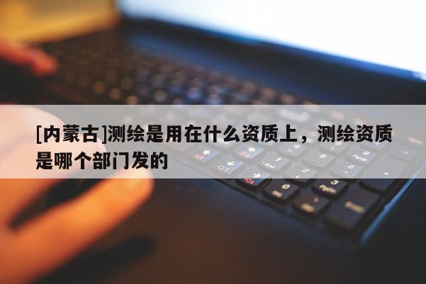 [內(nèi)蒙古]測(cè)繪是用在什么資質(zhì)上，測(cè)繪資質(zhì)是哪個(gè)部門發(fā)的