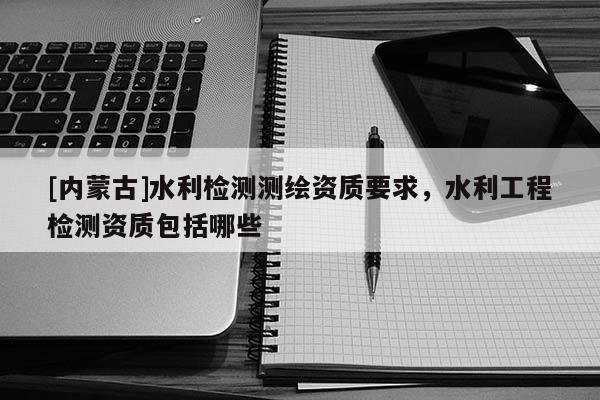 [內(nèi)蒙古]水利檢測(cè)測(cè)繪資質(zhì)要求，水利工程檢測(cè)資質(zhì)包括哪些