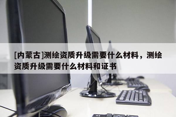 [內(nèi)蒙古]測(cè)繪資質(zhì)升級(jí)需要什么材料，測(cè)繪資質(zhì)升級(jí)需要什么材料和證書