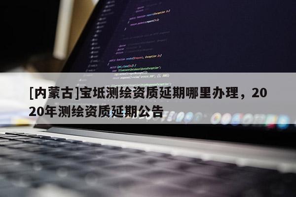 [內(nèi)蒙古]寶坻測繪資質(zhì)延期哪里辦理，2020年測繪資質(zhì)延期公告