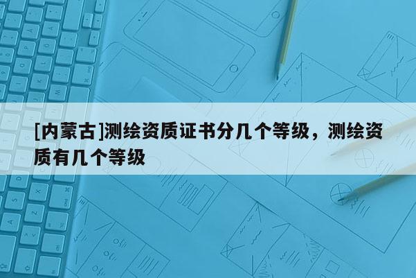 [內(nèi)蒙古]測(cè)繪資質(zhì)證書分幾個(gè)等級(jí)，測(cè)繪資質(zhì)有幾個(gè)等級(jí)