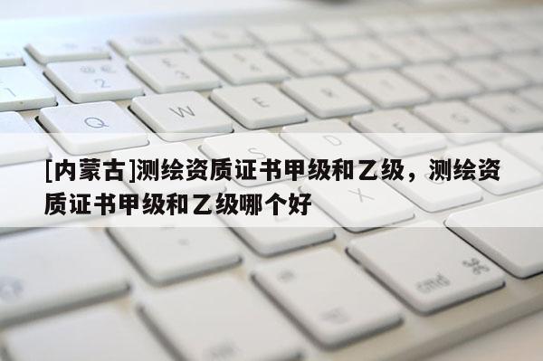 [內(nèi)蒙古]測(cè)繪資質(zhì)證書(shū)甲級(jí)和乙級(jí)，測(cè)繪資質(zhì)證書(shū)甲級(jí)和乙級(jí)哪個(gè)好