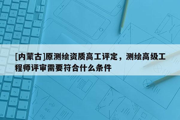 [內(nèi)蒙古]原測繪資質(zhì)高工評定，測繪高級工程師評審需要符合什么條件