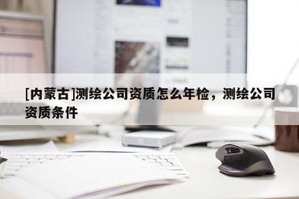 [內(nèi)蒙古]測繪公司資質(zhì)怎么年檢，測繪公司資質(zhì)條件
