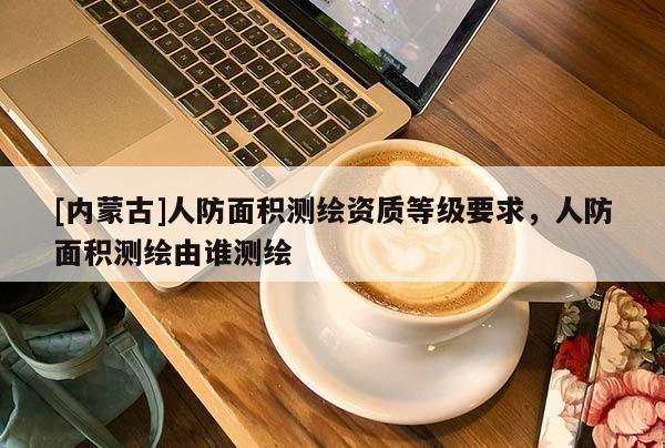 [內(nèi)蒙古]人防面積測繪資質(zhì)等級要求，人防面積測繪由誰測繪