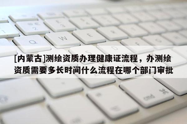 [內(nèi)蒙古]測繪資質(zhì)辦理健康證流程，辦測繪資質(zhì)需要多長時間什么流程在哪個部門審批