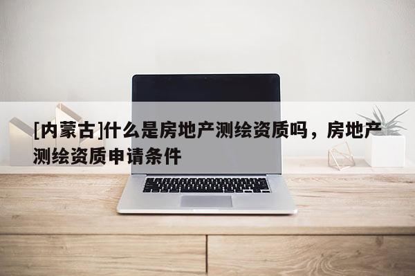 [內(nèi)蒙古]什么是房地產(chǎn)測繪資質(zhì)嗎，房地產(chǎn)測繪資質(zhì)申請條件