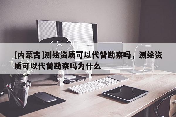 [內(nèi)蒙古]測繪資質(zhì)可以代替勘察嗎，測繪資質(zhì)可以代替勘察嗎為什么