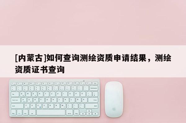 [內(nèi)蒙古]如何查詢測繪資質(zhì)申請結(jié)果，測繪資質(zhì)證書查詢