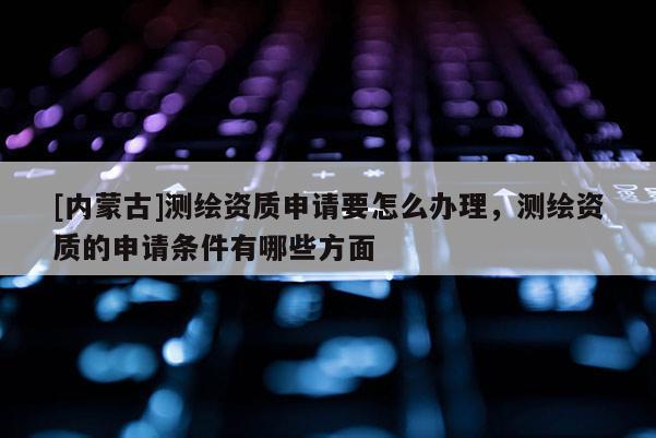 [內(nèi)蒙古]測(cè)繪資質(zhì)申請(qǐng)要怎么辦理，測(cè)繪資質(zhì)的申請(qǐng)條件有哪些方面