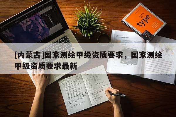 [內(nèi)蒙古]國家測繪甲級資質(zhì)要求，國家測繪甲級資質(zhì)要求最新