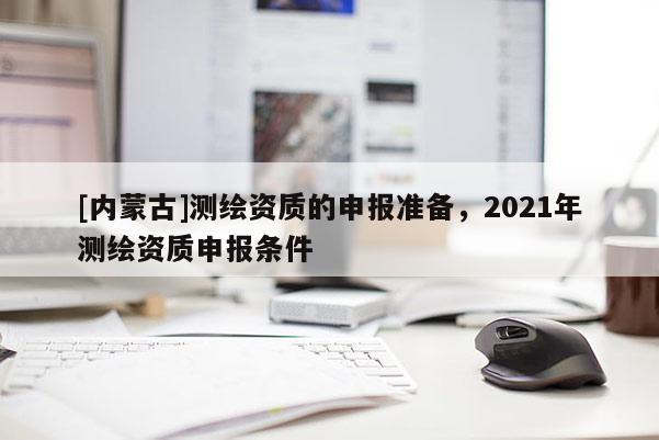 [內(nèi)蒙古]測(cè)繪資質(zhì)的申報(bào)準(zhǔn)備，2021年測(cè)繪資質(zhì)申報(bào)條件