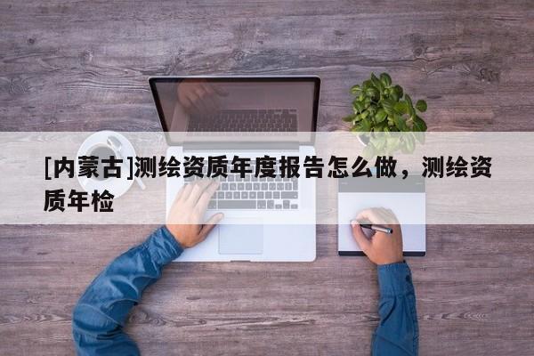 [內(nèi)蒙古]測(cè)繪資質(zhì)年度報(bào)告怎么做，測(cè)繪資質(zhì)年檢