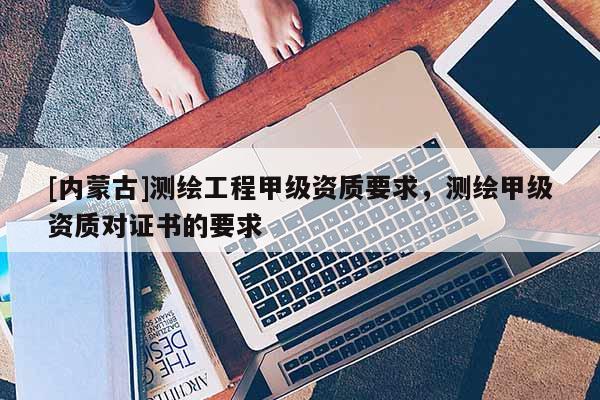 [內(nèi)蒙古]測(cè)繪工程甲級(jí)資質(zhì)要求，測(cè)繪甲級(jí)資質(zhì)對(duì)證書的要求
