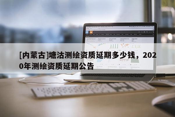 [內(nèi)蒙古]塘沽測繪資質(zhì)延期多少錢，2020年測繪資質(zhì)延期公告