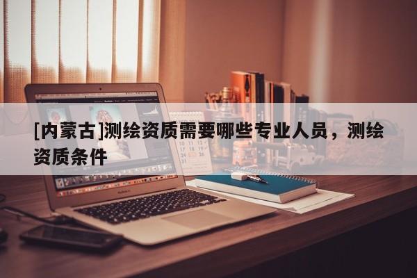 [內(nèi)蒙古]測繪資質(zhì)需要哪些專業(yè)人員，測繪資質(zhì)條件