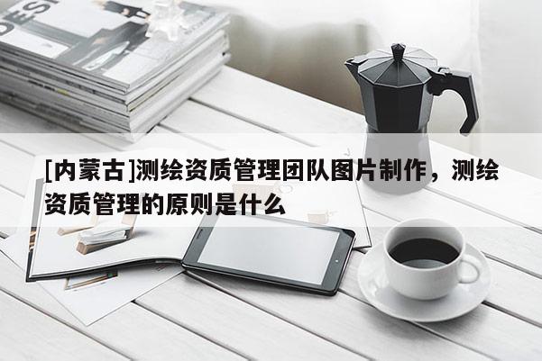 [內(nèi)蒙古]測(cè)繪資質(zhì)管理團(tuán)隊(duì)圖片制作，測(cè)繪資質(zhì)管理的原則是什么