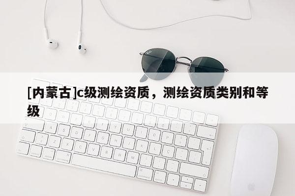 [內(nèi)蒙古]c級(jí)測(cè)繪資質(zhì)，測(cè)繪資質(zhì)類別和等級(jí)