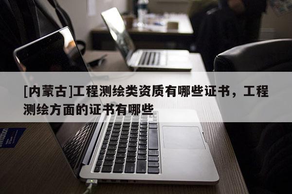 [內(nèi)蒙古]工程測(cè)繪類資質(zhì)有哪些證書，工程測(cè)繪方面的證書有哪些