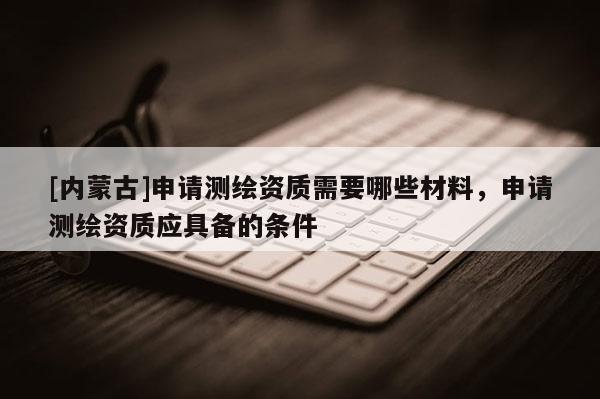 [內(nèi)蒙古]申請測繪資質(zhì)需要哪些材料，申請測繪資質(zhì)應(yīng)具備的條件
