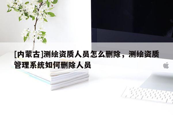 [內(nèi)蒙古]測繪資質(zhì)人員怎么刪除，測繪資質(zhì)管理系統(tǒng)如何刪除人員