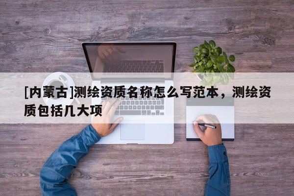 [內蒙古]測繪資質名稱怎么寫范本，測繪資質包括幾大項