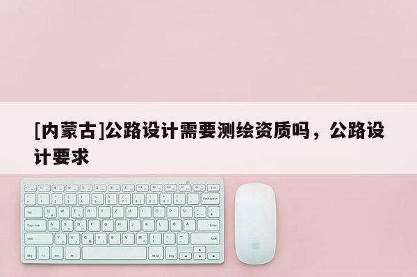 [內(nèi)蒙古]公路設(shè)計需要測繪資質(zhì)嗎，公路設(shè)計要求